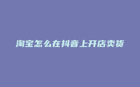 淘宝怎么在抖音上开店卖货