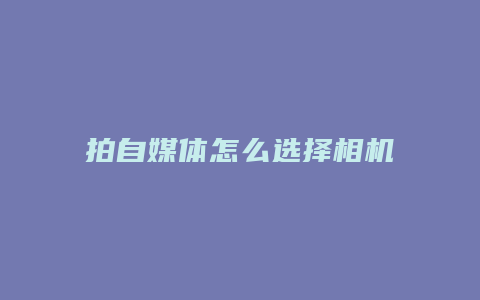 拍自媒体怎么选择相机