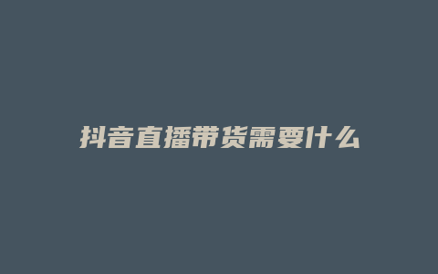 抖音直播带货需要什么