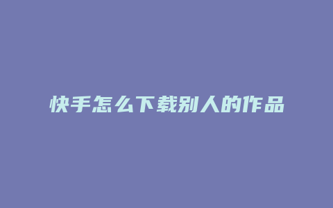 快手怎么下载别人的作品