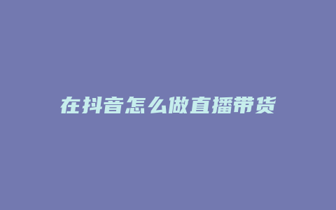 在抖音怎么做直播带货