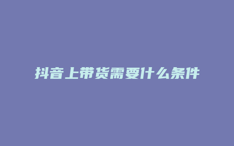 抖音上带货需要什么条件