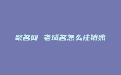 聚名网 老域名怎么注销账号啊