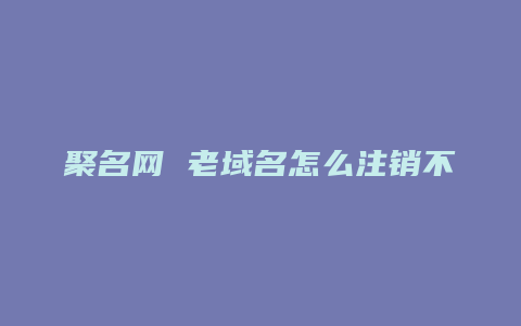 聚名网 老域名怎么注销不了了